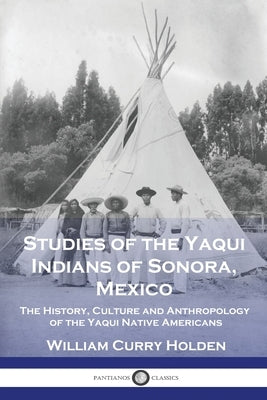 Studies of the Yaqui Indians of Sonora, Mexico: The History, Culture and Anthropology of the Yaqui Native Americans by Holden, William Curry