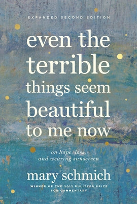 Even the Terrible Things Seem Beautiful to Me Now: On Hope, Loss, and Wearing Sunscreen by Schmich, Mary