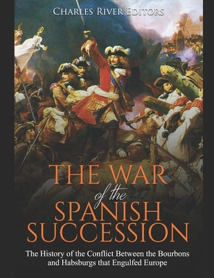 The War of the Spanish Succession: The History of the Conflict Between the Bourbons and Habsburgs that Engulfed Europe by Charles River Editors
