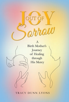 Joy out of Sorrow: A Birth Mother's Journey of Healing Through His Mercy by Lyons, Tracy Dunn