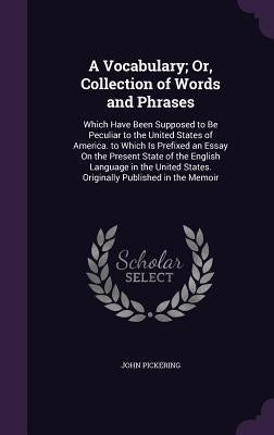 A Vocabulary; Or, Collection of Words and Phrases: Which Have Been Supposed to Be Peculiar to the United States of America. to Which Is Prefixed an Es by Pickering, John