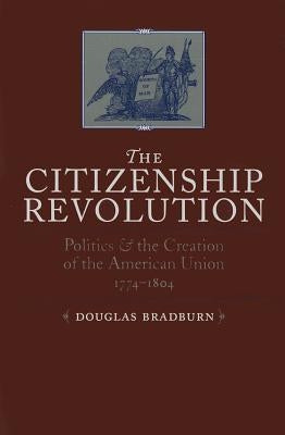 Citizenship Revolution: Politics and the Creation of the American Union, 1774-1804 by Bradburn, Douglas