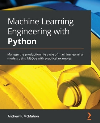 Machine Learning Engineering with Python: Manage the production life cycle of machine learning models using MLOps with practical examples by McMahon, Andrew P.