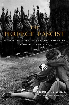 The Perfect Fascist: A Story of Love, Power, and Morality in Mussolini's Italy by de Grazia, Victoria