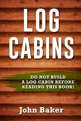 Log Cabins: Everything You Need to Know Before Building a Log Cabin by Baker, John