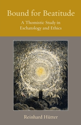 Bound for Beatitude: A Thomistic Study in Eschatology and Ethics by H&#252;tter, Reinhard