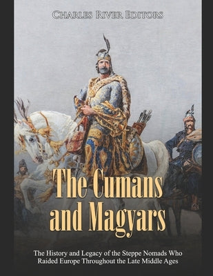 The Cumans and Magyars: The History and Legacy of the Steppe Nomads Who Raided Europe Throughout the Late Middle Ages by Charles River Editors