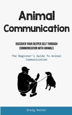 Animal Communication: Discover Your Deeper Self Through Communication With Animals (The Beginner's Guide To Animal Communication) by Reiter, Graig