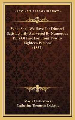 What Shall We Have For Dinner? Satisfactorily Answered By Numerous Bills Of Fare For From Two To Eighteen Persons (1852) by Clutterbuck, Maria