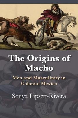 The Origins of Macho: Men and Masculinity in Colonial Mexico by Lipsett-Rivera, Sonya