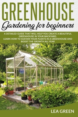 Greenhouse Gardening for Beginners: A Detailed Guide That Will Help You Create a Beautiful Greenhouse in Your Backyard. Learn How to Sustain Your Plan by Green, Lea