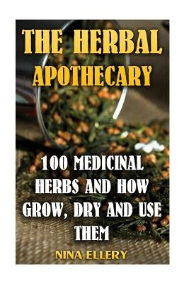 The Herbal Apothecary: 100 Medicinal Herbs and How Grow, Dry And Use Them: (Medicinal Herbs, Alternative Medicine) by Ellery, Nina