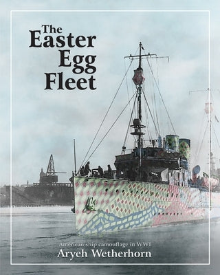 The Easter Egg Fleet: American Ship Camouflage in WWI by Wetherhorn, Aryeh