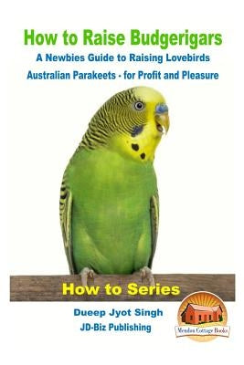 How to Raise Budgerigars - A Newbie's Guide to Raising Lovebirds - Australian Parakeets - for Profit and Pleasure by Davidson, John