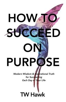 How To Succeed On Purpose: Modern Wisdom & Inspirational Truth for Succeeding Each Day of Your Life by Hawk, Tw