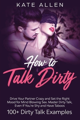 How to Talk Dirty: Drive Your Partner Crazy and Set the Right Mood for Mind- Blowing Sex Master Dirty Talk, Even If You Are Shy and Have by Allen, Kate