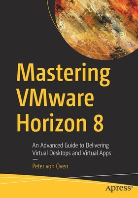 Mastering Vmware Horizon 8: An Advanced Guide to Delivering Virtual Desktops and Virtual Apps by Von Oven, Peter