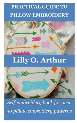 Practical Guide to Pillow Embroidery: Self-embroidery book for over 90 pillow embroidery patterns by Arthur, Lilly O.