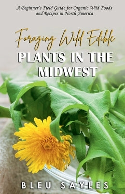 Foraging Wild Edible Plants in the Midwest: A Beginner's Field Guide for Organic Wild Foods and Recipes in North America by Sayles, Bleu