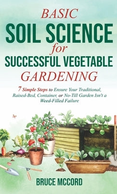 Basic Soil Science for Successful Vegetable Gardening: 7 Simple Steps to Ensure Your Traditional, Raised-Bed, Container, or No-Till Garden Isn't a Wee by McCord, Bruce