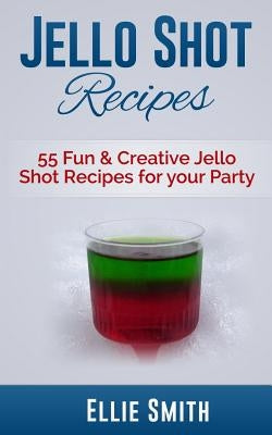 Jello Shot Recipes: 55 Fun & Creative Jello Shot Recipes for your Party by Smith, Ellie