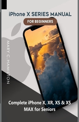 iPhone X SERIES MANUAL FOR BEGINNERS: Complete iPhone X, XR, XS & XS MAX for Seniors by Hamilton, Mary C.