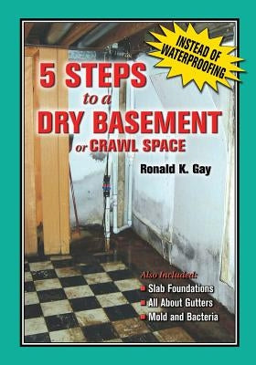 5 Steps to a Dry Basement or Crawl Space: An Alternative to Aftermarket Waterproofing for Wet Basements by Gay, Ronald K.