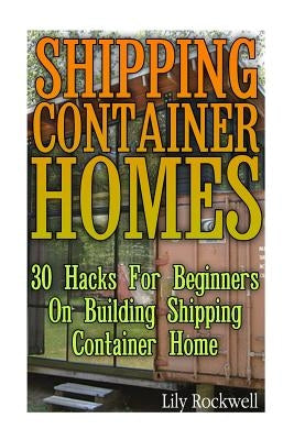 Shipping Container Homes: 30 Hacks For Beginners On Building Shipping Container Home: (Tiny Houses Plans, Interior Design Books, Architecture Bo by Rockwell, Lily