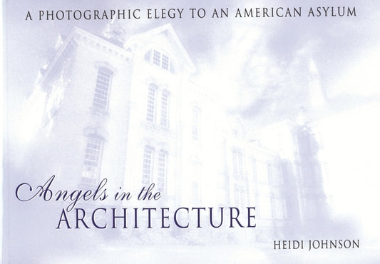 Angels in the Architecture: A Photographic Elegy to an American Asylum by Johnson, Heidi