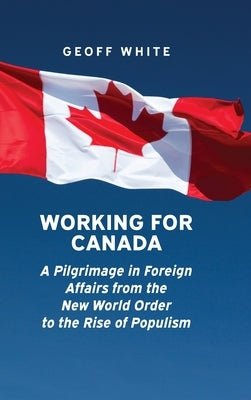 Working for Canada: A Pilgrimage in Foreign Affairs from the New World Order to the Rise of Populism by White, Geoff