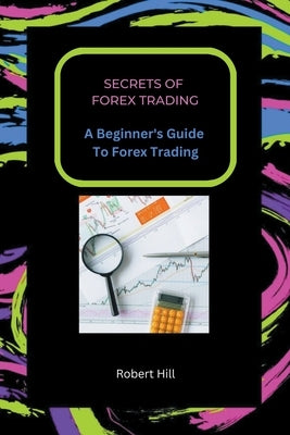 Secrets of Forex Trading - A Beginner's Guide To Forex Trading by Hill, Robert