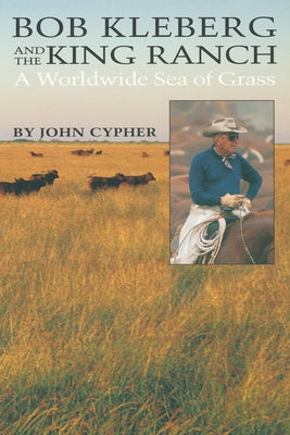 Bob Kleberg and the King Ranch: A Worldwide Sea of Grass by Cypher, John