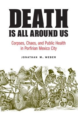 Death Is All Around Us: Corpses, Chaos, and Public Health in Porfirian Mexico City by Weber, Jonathan M.