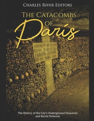 The Catacombs of Paris: The History of the City's Underground Ossuaries and Burial Network by Charles River Editors