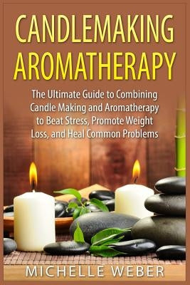 Candlemaking Aromatherapy: The Ultimate Guide to Combining Candle Making and Aromatherapy to Beat Stress, Promote Weight Loss, and Heal Common Pr by Weber, Michelle