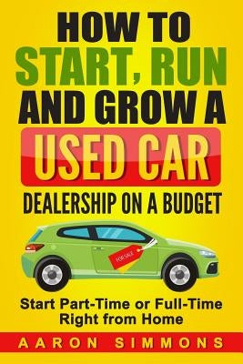 How to Start, Run and Grow a Used Car Dealership on a Budget: Start Part-Time or Full-Time Right from Home by Simmons, Aaron