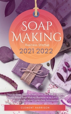 Soap Making Business Startup 2021-2022: Step-by-Step Guide to Start, Grow and Run your Own Home Based Soap Making Business in 30 days with the Most Up by Harrison, Clement