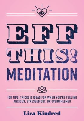 Eff This! Meditation: 108 Tips, Tricks, and Ideas for When You're Feeling Anxious, Stressed Out, or Overwhelmed by Kindred, Liza