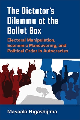 The Dictator's Dilemma at the Ballot Box: Electoral Manipulation, Economic Maneuvering, and Political Order in Autocracies by Higashijima, Masaaki