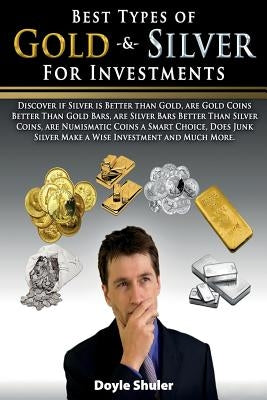 Best Types of Gold & Silver For Investments: Discover If Silver Is Better Than Gold, Are Gold Coins Better Than Gold Bars, Are Silver Bars Better Than by Shuler, Doyle