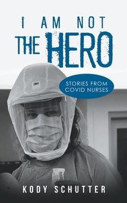 I Am Not The Hero: Stories From Covid Nurses by Schutter, Kody