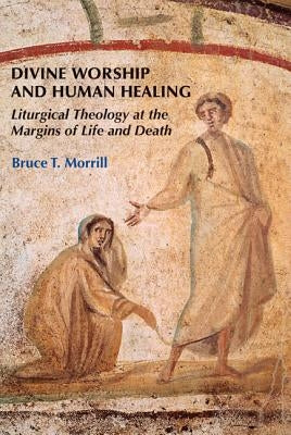 Divine Worship and Human Healing: Liturgical Theology at the Margins of Life and Death by Morrill, Bruce T.