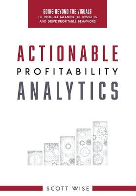 Actionable Profitability Analytics: Going Beyond The Visuals To Produce Meaningful Insights And Drive Profitable Behaviors by Wise, Scott