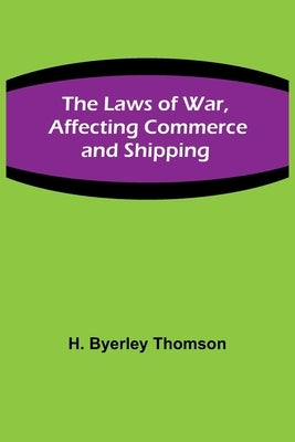 The Laws of War, Affecting Commerce and Shipping by Byerley Thomson, H.