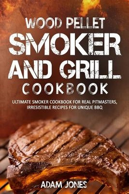 Wood Pellet Smoker and Grill Cookbook: Ultimate Smoker Cookbook for Real Pitmasters, Irresistible Recipes for Unique BBQ by Jones, Adam
