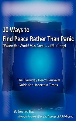 10 Ways to Find Peace Rather Than Panic When The World Has Gone a Little Crazy by Eder, Suzanne E.