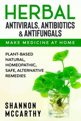Herbal Antivirals, Antibiotics & Antifungals: Make Medicine at Home - Plant-Based Natural, Homeopathic, Safe, Alternative Remedies by McCarthy, Shannon