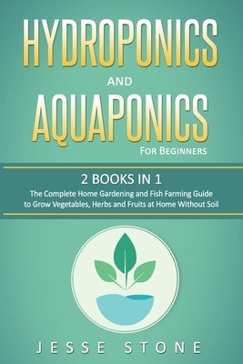 Hydroponics and Aquaponics for Beginners: 2 Books in 1, The Complete Home Gardening and Fish Farming Guide to Grow Vegetables, Herbs and Fruits at Hom by Stone, Jesse