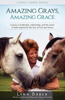 Amazing Grays, Amazing Grace: Lessons in Leadership, Relationship, and the Power of Faith Inspired By the Love of God and Horses by Baber, Lynn