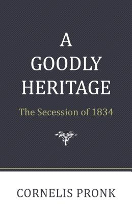 A Goodly Heritage: The Secession of 1834 and Its Impact on Reformed Churches in the Netherlands and North America by Pronk, Cornelis